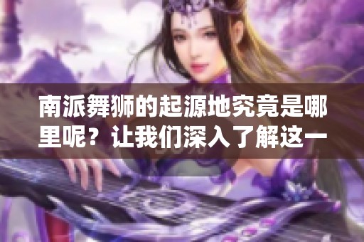 南派舞狮的起源地究竟是哪里呢？让我们深入了解这一传统艺术的源头。
