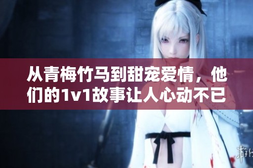 从青梅竹马到甜宠爱情，他们的1v1故事让人心动不已