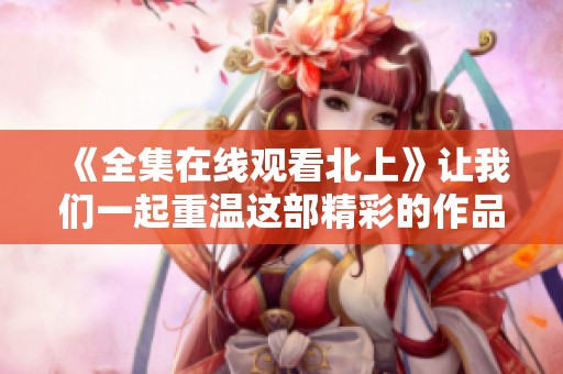 《全集在线观看北上》让我们一起重温这部精彩的作品！