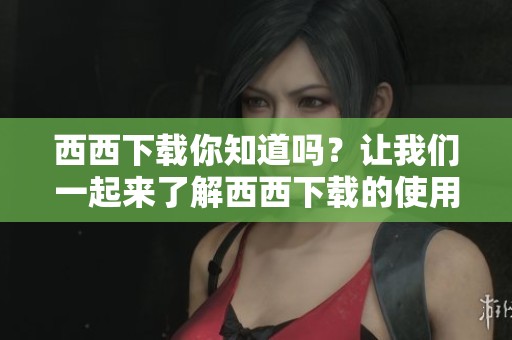 西西下载你知道吗？让我们一起来了解西西下载的使用方法吧