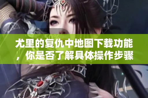 尤里的复仇中地图下载功能，你是否了解具体操作步骤吗