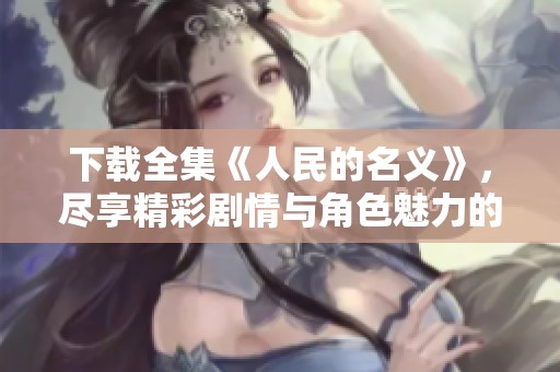 下载全集《人民的名义》，尽享精彩剧情与角色魅力的深度体验
