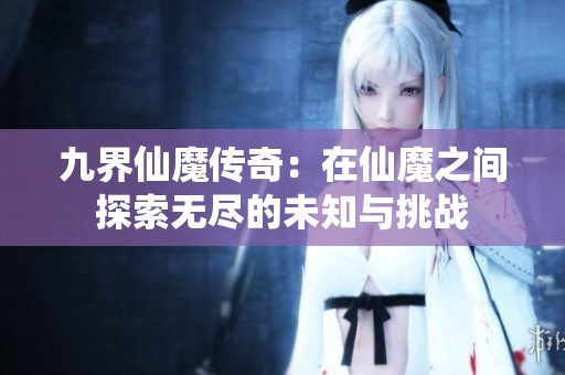 九界仙魔传奇：在仙魔之间探索无尽的未知与挑战