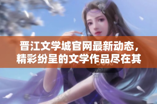 晋江文学城官网最新动态，精彩纷呈的文学作品尽在其中，赶快来了解吧