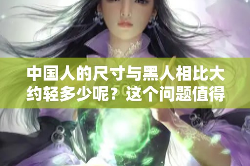 中国人的尺寸与黑人相比大约轻多少呢？这个问题值得我们深入探讨。