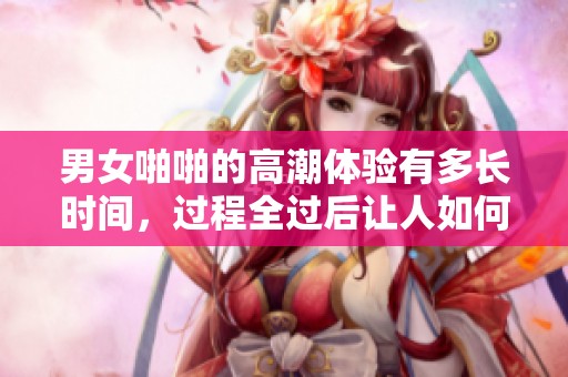 男女啪啪的高潮体验有多长时间，过程全过后让人如何感受