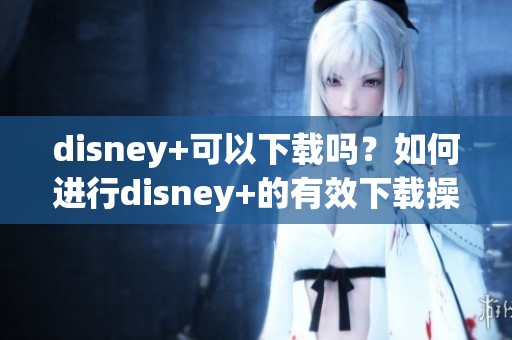 disney+可以下载吗？如何进行disney+的有效下载操作指南