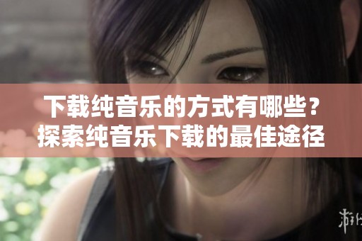 下载纯音乐的方式有哪些？探索纯音乐下载的最佳途径。