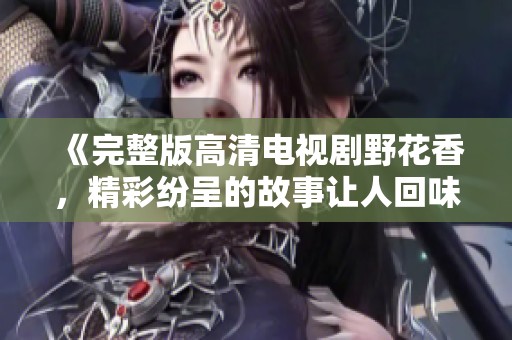 《完整版高清电视剧野花香，精彩纷呈的故事让人回味无穷》