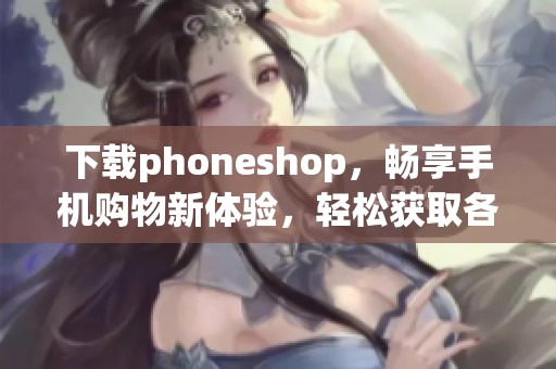 下载phoneshop，畅享手机购物新体验，轻松获取各类手机产品！