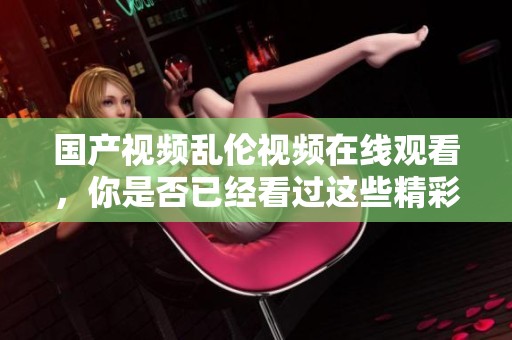 国产视频乱伦视频在线观看，你是否已经看过这些精彩内容？