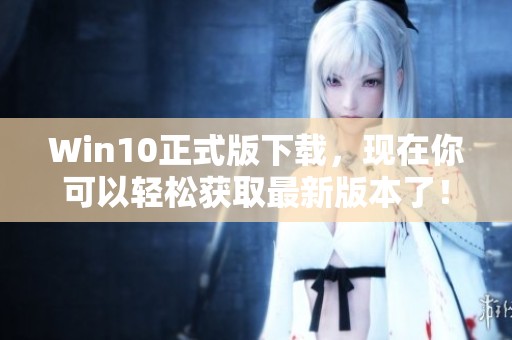 Win10正式版下载，现在你可以轻松获取最新版本了！