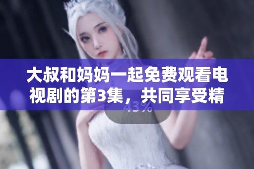 大叔和妈妈一起免费观看电视剧的第3集，共同享受精彩剧情时光