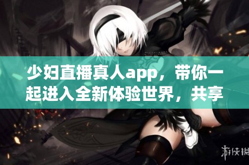 少妇直播真人app，带你一起进入全新体验世界，共享精彩内容！