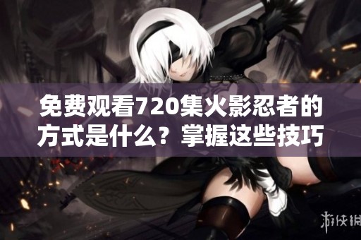 免费观看720集火影忍者的方式是什么？掌握这些技巧，轻松享受火影忍者。