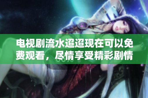 电视剧流水迢迢现在可以免费观看，尽情享受精彩剧情带来的乐趣