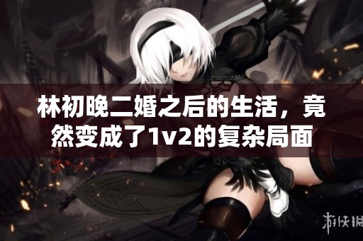 林初晚二婚之后的生活，竟然变成了1v2的复杂局面