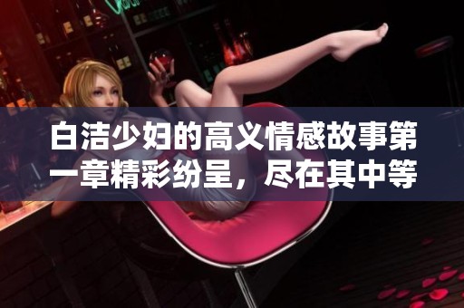 白洁少妇的高义情感故事第一章精彩纷呈，尽在其中等你来读