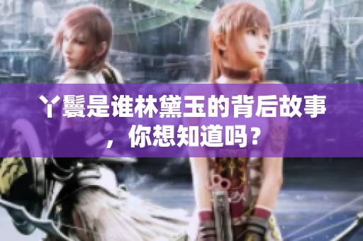丫鬟是谁林黛玉的背后故事，你想知道吗？