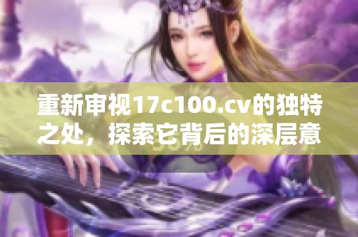 重新审视17c100.cv的独特之处，探索它背后的深层意义与价值