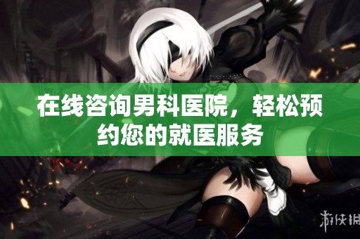 在线咨询男科医院，轻松预约您的就医服务