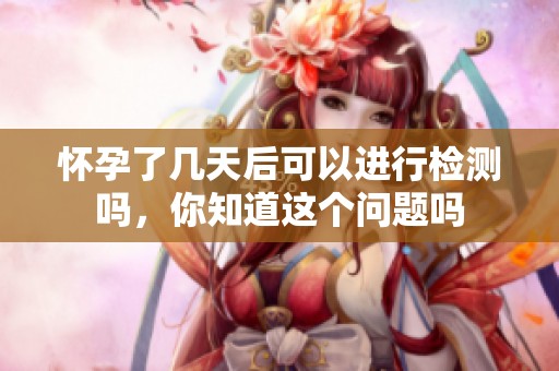 怀孕了几天后可以进行检测吗，你知道这个问题吗