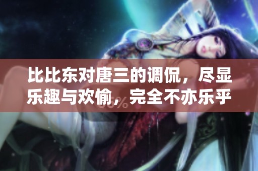 比比东对唐三的调侃，尽显乐趣与欢愉，完全不亦乐乎！