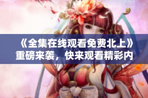 《全集在线观看免费北上》重磅来袭，快来观看精彩内容吧！
