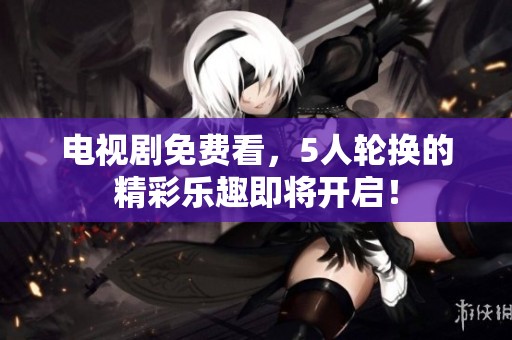 电视剧免费看，5人轮换的精彩乐趣即将开启！