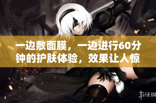 一边敷面膜，一边进行60分钟的护肤体验，效果让人惊艳