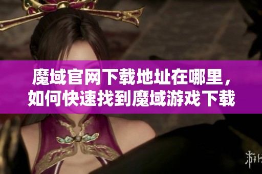 魔域官网下载地址在哪里，如何快速找到魔域游戏下载途径呢