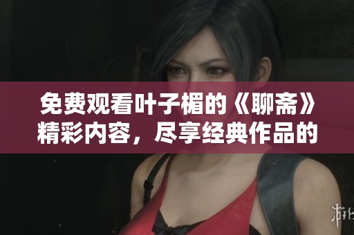免费观看叶子楣的《聊斋》精彩内容，尽享经典作品的魅力与惊喜