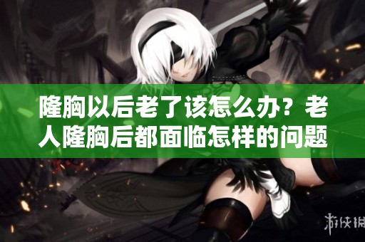 隆胸以后老了该怎么办？老人隆胸后都面临怎样的问题呢