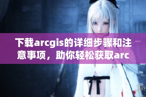 下载arcgis的详细步骤和注意事项，助你轻松获取arcgis软件