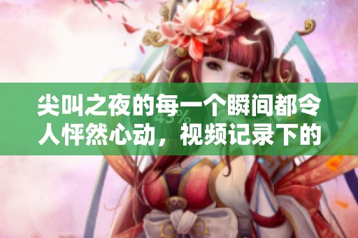 尖叫之夜的每一个瞬间都令人怦然心动，视频记录下的惊喜回忆令人难忘