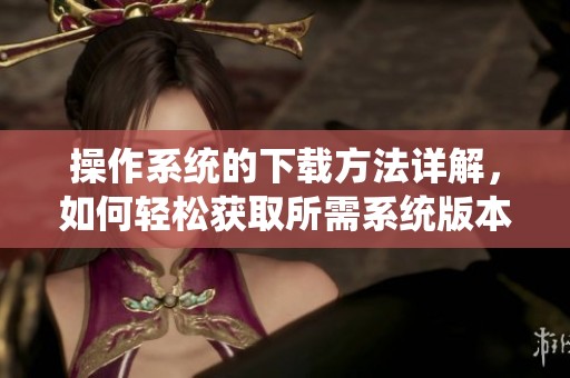 操作系统的下载方法详解，如何轻松获取所需系统版本