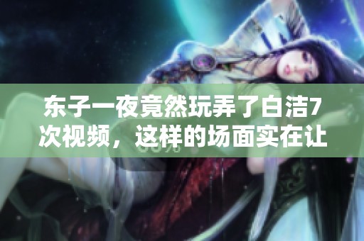 东子一夜竟然玩弄了白洁7次视频，这样的场面实在让人震惊