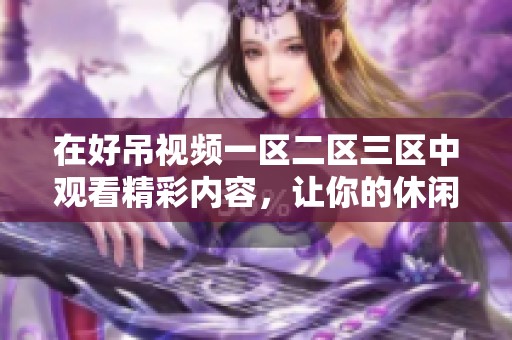 在好吊视频一区二区三区中观看精彩内容，让你的休闲时光变得更加充实和有趣