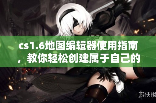 cs1.6地图编辑器使用指南，教你轻松创建属于自己的地图