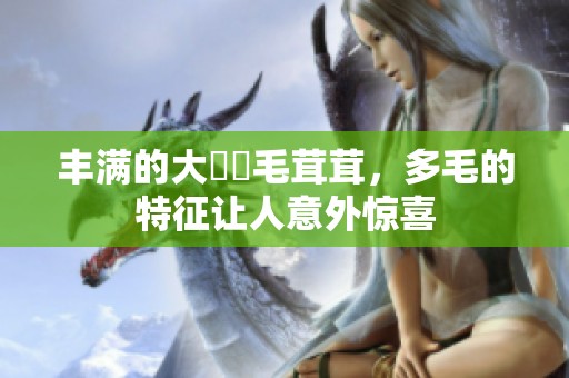 丰满的大陰戶毛茸茸，多毛的特征让人意外惊喜