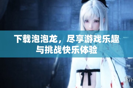 下载泡泡龙，尽享游戏乐趣与挑战快乐体验