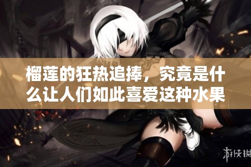 榴莲的狂热追捧，究竟是什么让人们如此喜爱这种水果呢