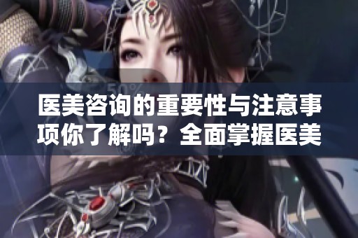 医美咨询的重要性与注意事项你了解吗？全面掌握医美咨询信息至关重要！