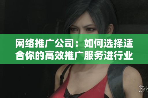 网络推广公司：如何选择适合你的高效推广服务进行业务发展