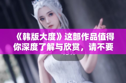 《韩版大度》这部作品值得你深度了解与欣赏，请不要错过！