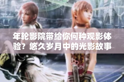 年轮影院带给你何种观影体验？悠久岁月中的光影故事等待你来探索！