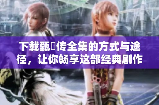 下载甄嬛传全集的方式与途径，让你畅享这部经典剧作的精彩内容