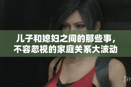 儿子和媳妇之间的那些事，不容忽视的家庭关系大波动
