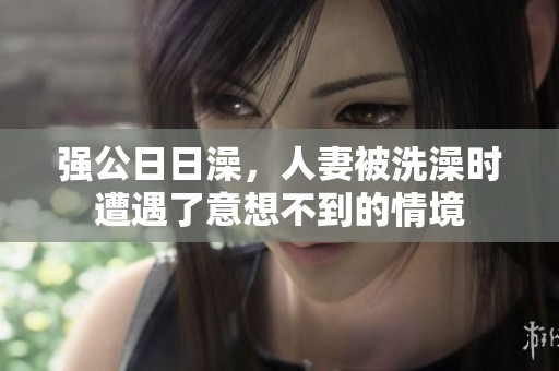 强公**澡，人妻被洗澡时遭遇了意想不到的情境
