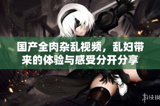 国产全肉杂乱视频，乱妇带来的体验与感受分开分享
